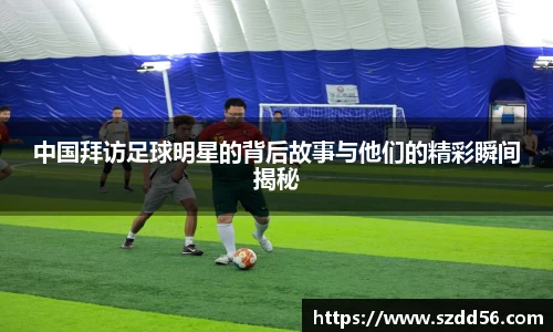中国拜访足球明星的背后故事与他们的精彩瞬间揭秘