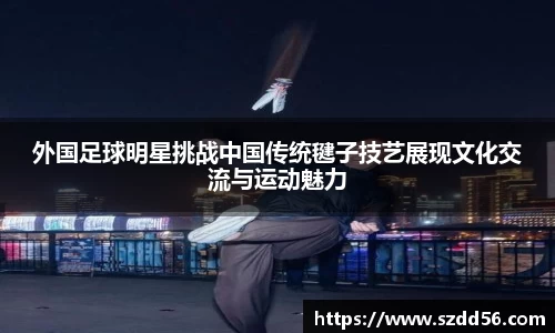 外国足球明星挑战中国传统毽子技艺展现文化交流与运动魅力