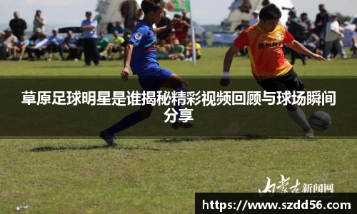 草原足球明星是谁揭秘精彩视频回顾与球场瞬间分享