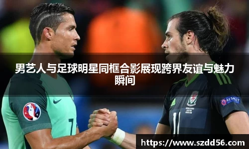 男艺人与足球明星同框合影展现跨界友谊与魅力瞬间